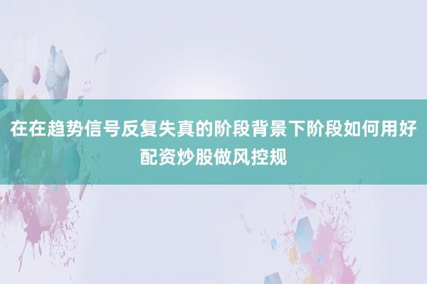 在在趋势信号反复失真的阶段背景下阶段如何用好配资炒股做风控规