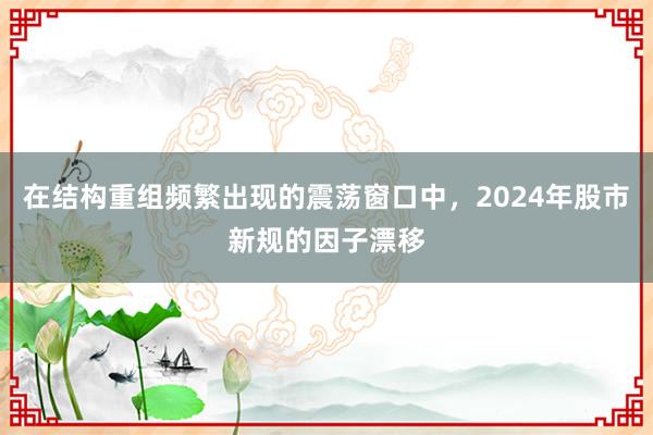 在结构重组频繁出现的震荡窗口中，2024年股市新规的因子漂移