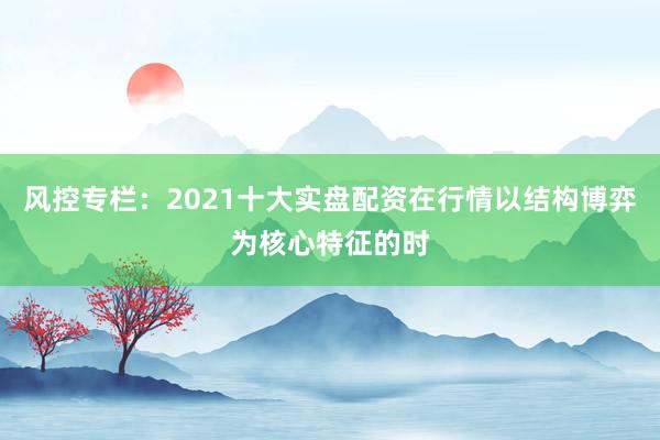 风控专栏：2021十大实盘配资在行情以结构博弈为核心特征的时