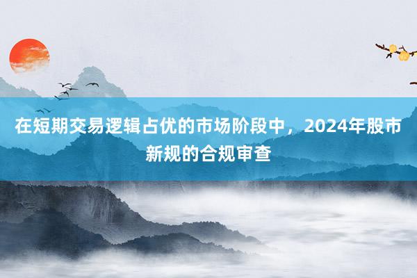 在短期交易逻辑占优的市场阶段中，2024年股市新规的合规审查
