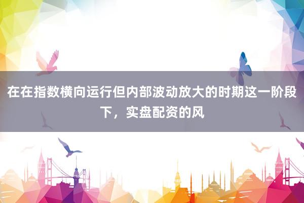 在在指数横向运行但内部波动放大的时期这一阶段下，实盘配资的风