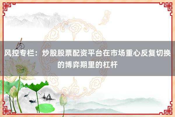 风控专栏：炒股股票配资平台在市场重心反复切换的博弈期里的杠杆