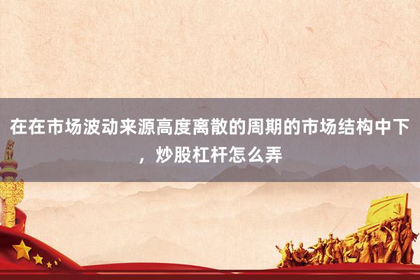 在在市场波动来源高度离散的周期的市场结构中下，炒股杠杆怎么弄