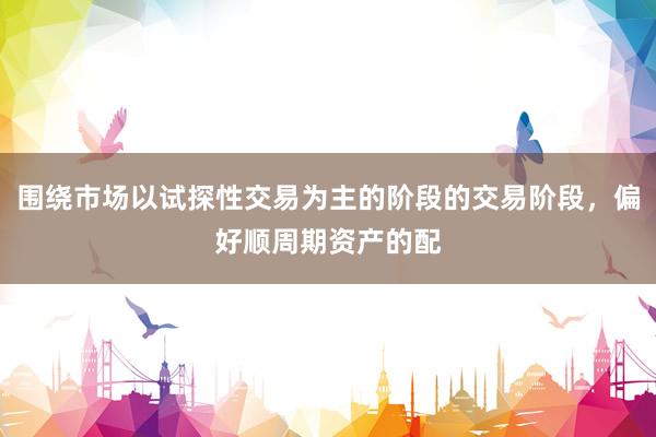 围绕市场以试探性交易为主的阶段的交易阶段，偏好顺周期资产的配