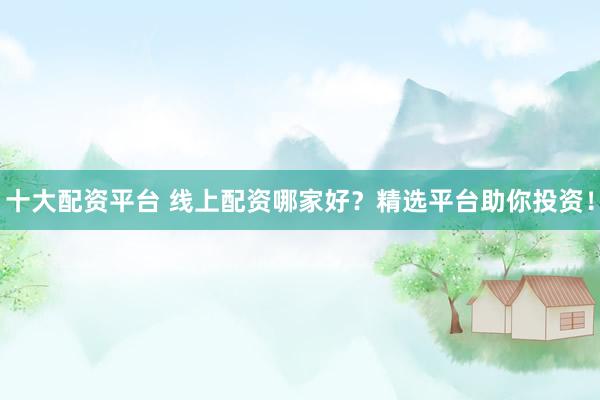十大配资平台 线上配资哪家好？精选平台助你投资！