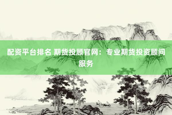 配资平台排名 期货投顾官网：专业期货投资顾问服务