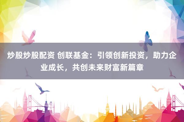 炒股炒股配资 创联基金：引领创新投资，助力企业成长，共创未来财富新篇章