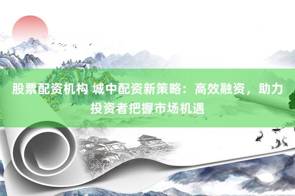 股票配资机构 城中配资新策略：高效融资，助力投资者把握市场机遇