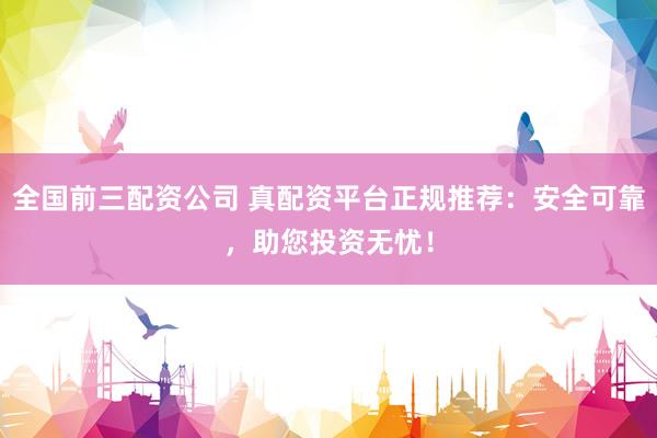 全国前三配资公司 真配资平台正规推荐：安全可靠，助您投资无忧！
