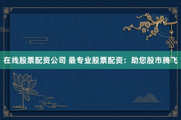 在线股票配资公司 最专业股票配资：助您股市腾飞