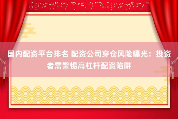 国内配资平台排名 配资公司穿仓风险曝光：投资者需警惕高杠杆配资陷阱