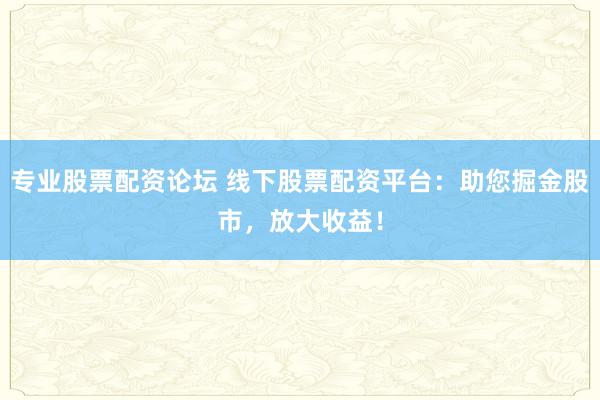 专业股票配资论坛 线下股票配资平台：助您掘金股市，放大收益！