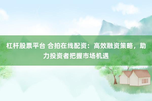 杠杆股票平台 合拍在线配资：高效融资策略，助力投资者把握市场机遇