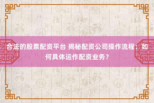 合法的股票配资平台 揭秘配资公司操作流程：如何具体运作配资业务？