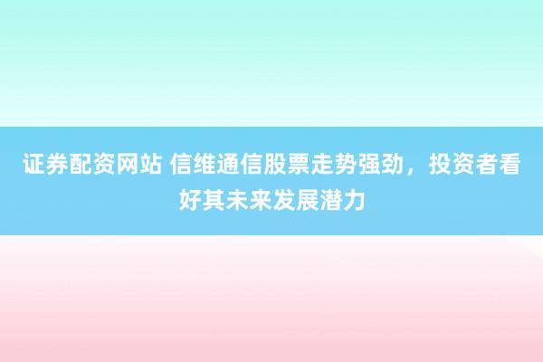 证券配资网站 信维通信股票走势强劲，投资者看好其未来发展潜力