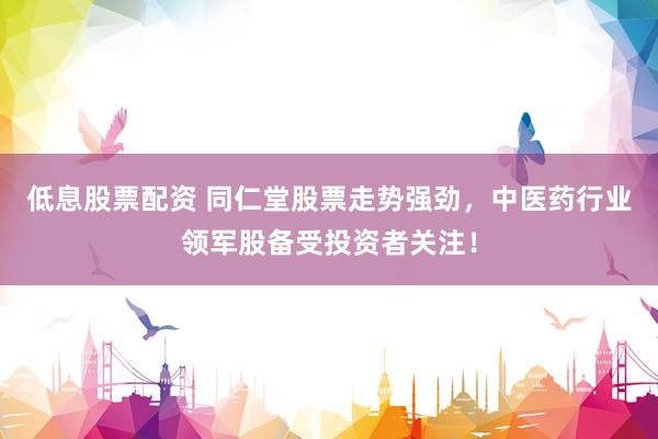 低息股票配资 同仁堂股票走势强劲，中医药行业领军股备受投资者关注！