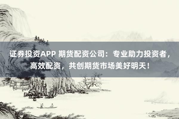 证券投资APP 期货配资公司：专业助力投资者，高效配资，共创期货市场美好明天！