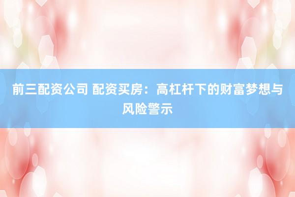 前三配资公司 配资买房：高杠杆下的财富梦想与风险警示
