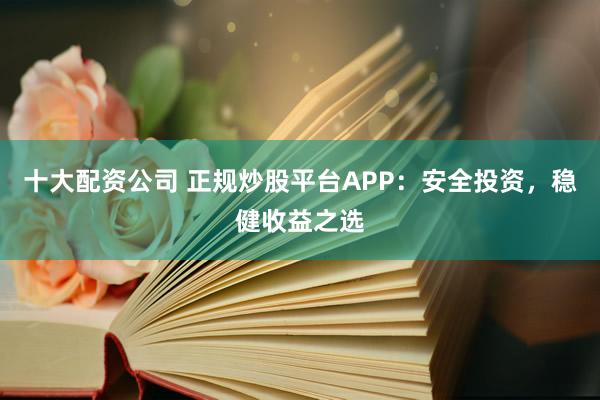 十大配资公司 正规炒股平台APP：安全投资，稳健收益之选
