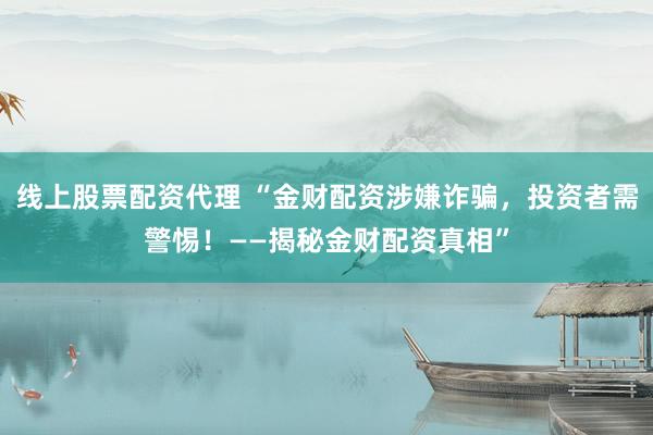 线上股票配资代理 “金财配资涉嫌诈骗，投资者需警惕！——揭秘金财配资真相”