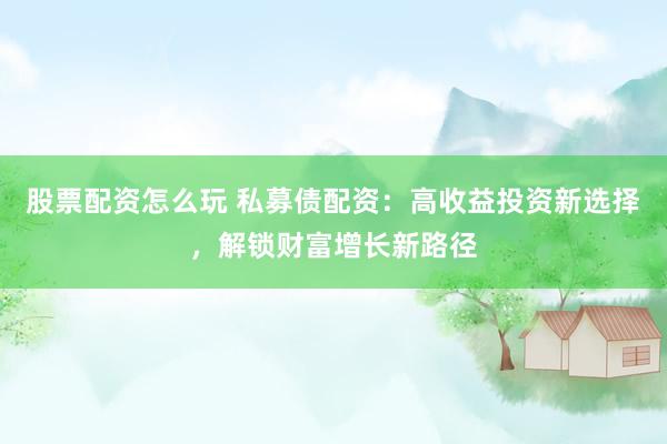股票配资怎么玩 私募债配资：高收益投资新选择，解锁财富增长新路径