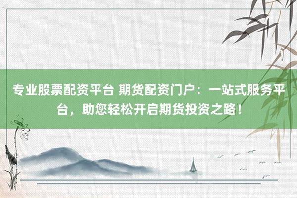 专业股票配资平台 期货配资门户：一站式服务平台，助您轻松开启期货投资之路！