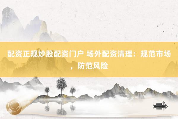 配资正规炒股配资门户 场外配资清理：规范市场，防范风险