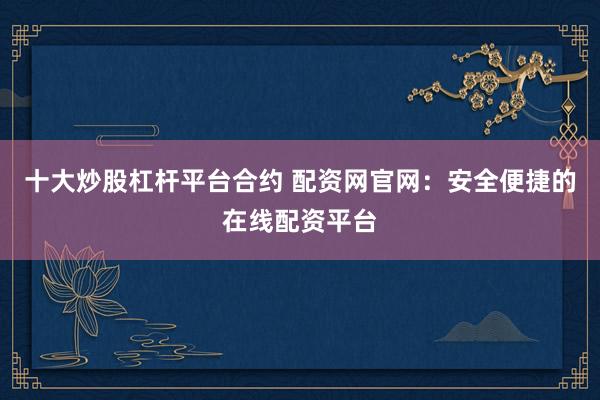 十大炒股杠杆平台合约 配资网官网：安全便捷的在线配资平台