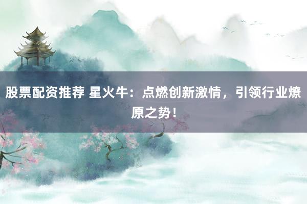 股票配资推荐 星火牛：点燃创新激情，引领行业燎原之势！