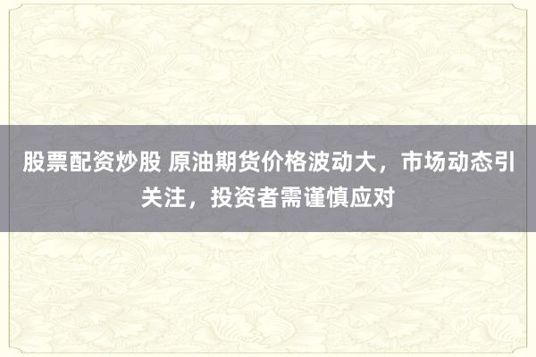 股票配资炒股 原油期货价格波动大，市场动态引关注，投资者需谨慎应对
