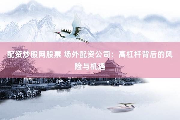 配资炒股网股票 场外配资公司：高杠杆背后的风险与机遇