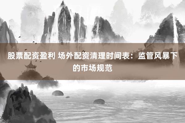 股票配资盈利 场外配资清理时间表：监管风暴下的市场规范