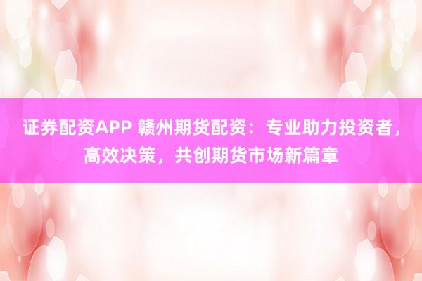 证券配资APP 赣州期货配资：专业助力投资者，高效决策，共创期货市场新篇章