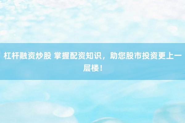 杠杆融资炒股 掌握配资知识，助您股市投资更上一层楼！