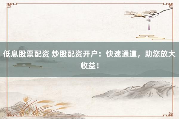 低息股票配资 炒股配资开户：快速通道，助您放大收益！
