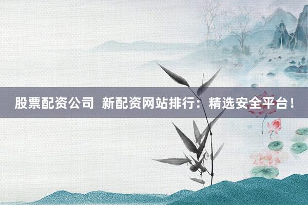股票配资公司  新配资网站排行：精选安全平台！