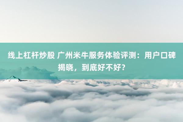 线上杠杆炒股 广州米牛服务体验评测：用户口碑揭晓，到底好不好？