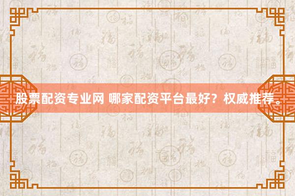 股票配资专业网 哪家配资平台最好？权威推荐。