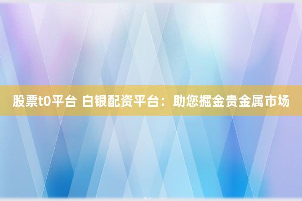 股票t0平台 白银配资平台：助您掘金贵金属市场