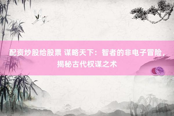 配资炒股给股票 谋略天下：智者的非电子冒险，揭秘古代权谋之术