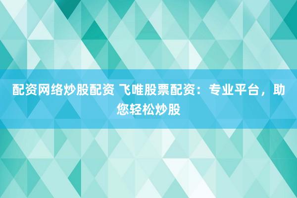 配资网络炒股配资 飞唯股票配资：专业平台，助您轻松炒股