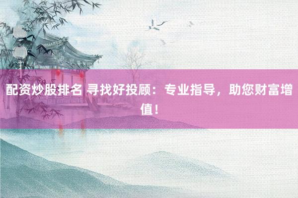 配资炒股排名 寻找好投顾：专业指导，助您财富增值！