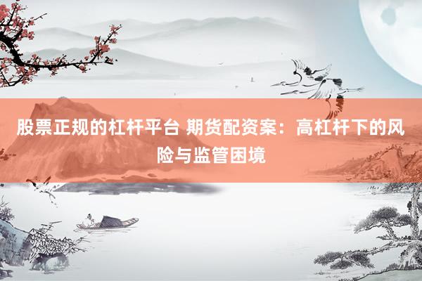 股票正规的杠杆平台 期货配资案：高杠杆下的风险与监管困境
