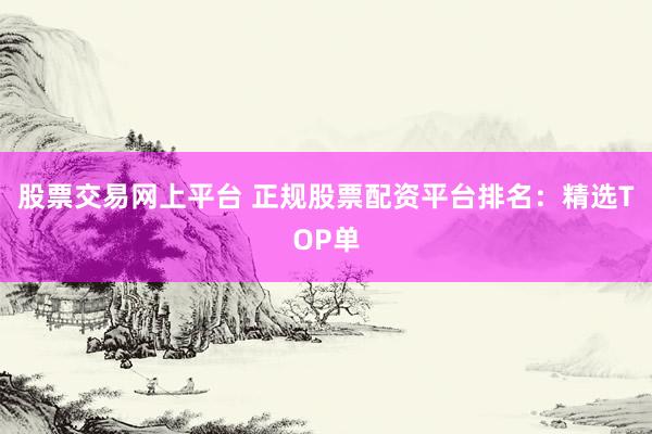 股票交易网上平台 正规股票配资平台排名：精选TOP单